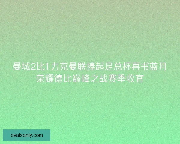 曼城2比1力克曼联捧起足总杯再书蓝月荣耀德比巅峰之战赛季收官