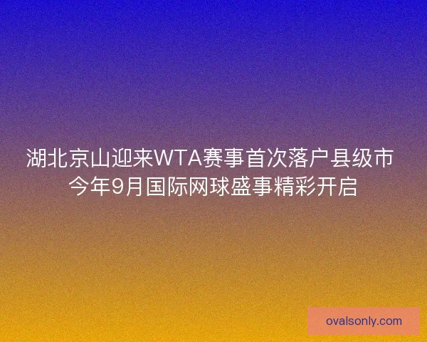 湖北京山迎来WTA赛事首次落户县级市 今年9月国际网球盛事精彩开启