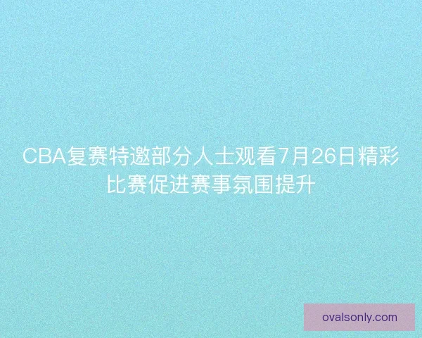 CBA复赛特邀部分人士观看7月26日精彩比赛促进赛事氛围提升