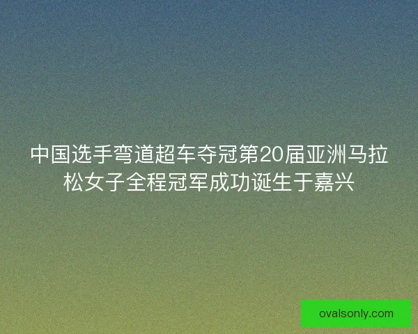 中国选手弯道超车夺冠第20届亚洲马拉松女子全程冠军成功诞生于嘉兴