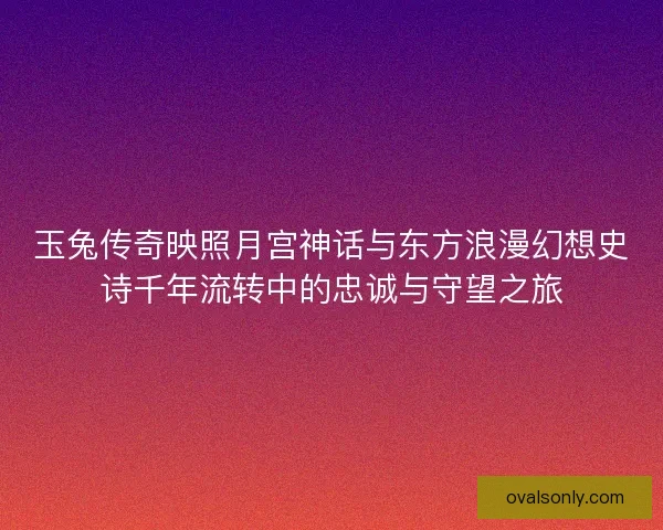 玉兔传奇映照月宫神话与东方浪漫幻想史诗千年流转中的忠诚与守望之旅