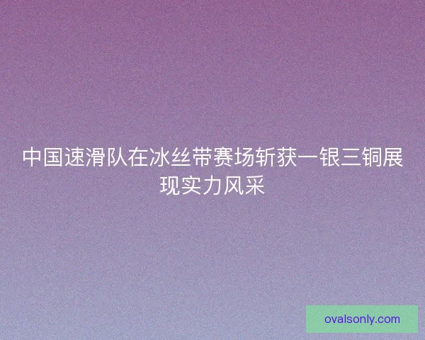 中国速滑队在冰丝带赛场斩获一银三铜展现实力风采