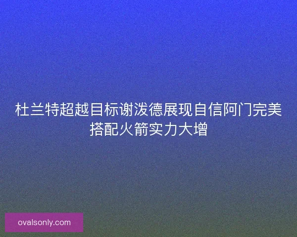 杜兰特超越目标谢泼德展现自信阿门完美搭配火箭实力大增