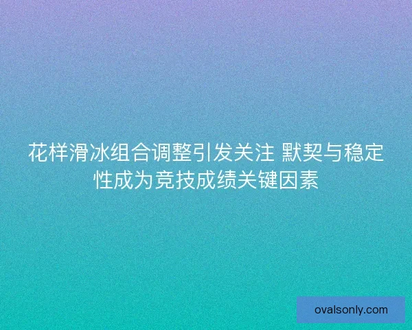 花样滑冰组合调整引发关注 默契与稳定性成为竞技成绩关键因素