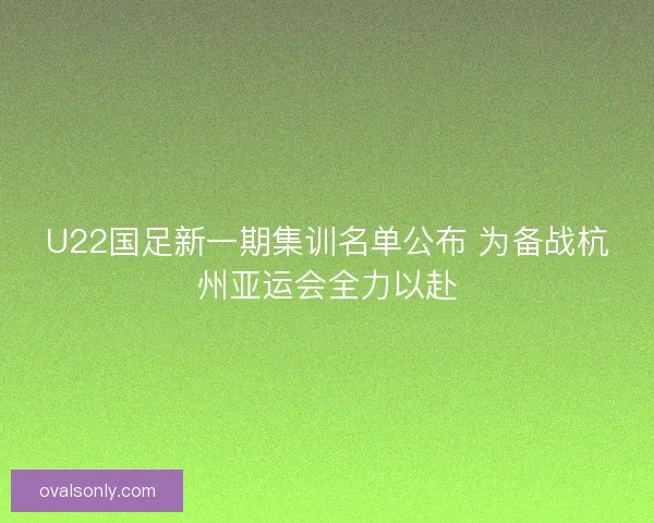 U22国足新一期集训名单公布 为备战杭州亚运会全力以赴