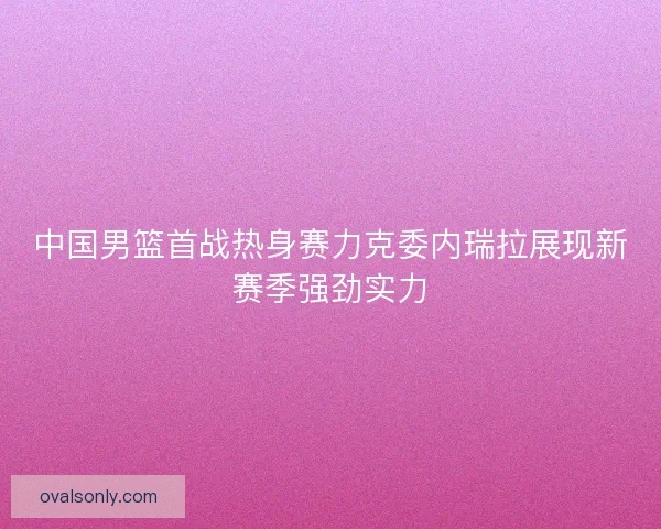 中国男篮首战热身赛力克委内瑞拉展现新赛季强劲实力