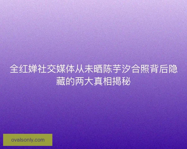 全红婵社交媒体从未晒陈芋汐合照背后隐藏的两大真相揭秘