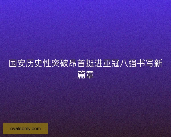 国安历史性突破昂首挺进亚冠八强书写新篇章