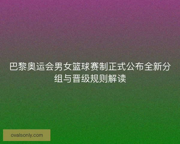 巴黎奥运会男女篮球赛制正式公布全新分组与晋级规则解读