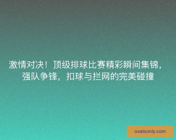 激情对决！顶级排球比赛精彩瞬间集锦，强队争锋，扣球与拦网的完美碰撞