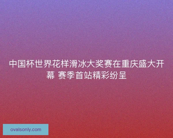 中国杯世界花样滑冰大奖赛在重庆盛大开幕 赛季首站精彩纷呈