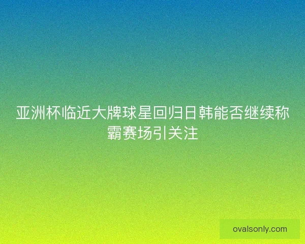 亚洲杯临近大牌球星回归日韩能否继续称霸赛场引关注